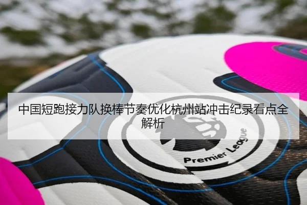 中国短跑接力队换棒节奏优化杭州站冲击纪录看点全解析